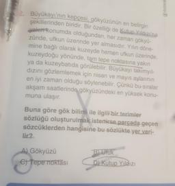 OZDE
2. Büyükayı'nın kepçesi, gökyüzünün en belirgin
şekillerinden biridir. Bir özelliği de Kutup Yıldızı'na
valen konumda olduğundan, her zaman gökyü-
zünde, ufkun üzerinde yer almasıdır. Yılın döne-
mine bağlı olarak kuzeyde hemen ufkun üzerinde,
kuzeydoğu yönünde, tam tepe noktasına yakın
ya da kuzeybatıda görülebilir. Büyükayı takımyıl-
dızını gözlemlemek için nisan ve mayıs aylarının
en iyi zaman olduğu söylenebilir. Çünkü bu sıralar
akşam saatlerinde gökyüzündeki en yüksek konu-
muna ulaşır.
Buna göre gök bilimi ile ilgili bir terimler
sözlüğü oluşturulmak istenirse parçada geçen
sözcüklerden hangisine bu sözlükte yer veri-
lir?
A) Gökyüzü
C) Tepe noktası
B) Ufuk
D) Kutup Yildizi