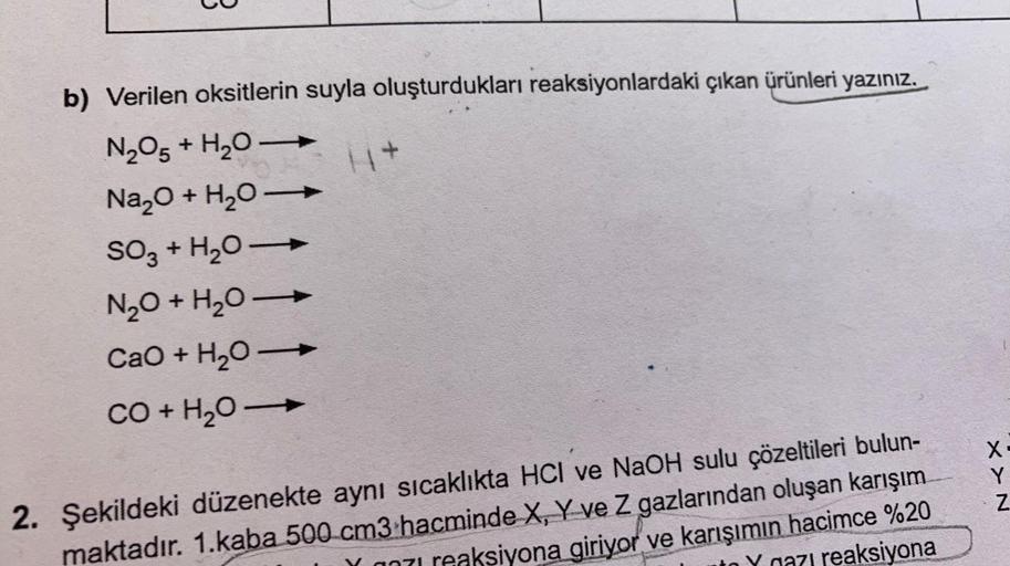 b) Verilen oksitlerin suyla oluşturdukları reaksiyonlardaki çıkan ürünleri yazınız.
N205 + H20-
Na2O + H20
SO3 + H20-
N2O + H20
CaO + H2O
CO + H2O
+
X
Y
Z
2. Şekildeki düzenekte aynı sıcaklıkta HCl ve NaOH sulu çözeltileri bulun-
maktadır. 1.kaba 500 cm3 h