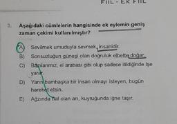 FIIL-EK
Aşağıdaki cümlelerin hangisinde ek eylemin geniş
zaman çekimi kullanılmıştır?
A Sevilmek umuduyla sevmek, insanidir
.
B) Sonsuzluğun güneşi olan doğruluk elbette doğar.
C) Bazılarımız, el arabası gibi olup sadece itildiğinde işe
yarar.
D) Yarın
bambaşka bir insan olmayı isteyen, bugün
hareket etsin.
E) Ağzında bal olan ani, kuyruğunda iğne taşır.
