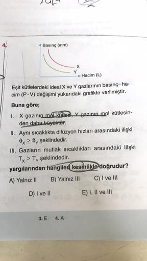 Basınç (atm)
X
Y
Hacim (L)
Eşit kütlelerdeki ideal X ve Y gazlarının basınç-ha-
cim (P-V) değişimi yukarıdaki grafikte verilmiştir.
Buna göre;
1. X gazının mol kütlesi, gazının mol kütlesin-
den daha büyüktür.
II. Aynı sıcaklıkta difüzyon hızları arasındak