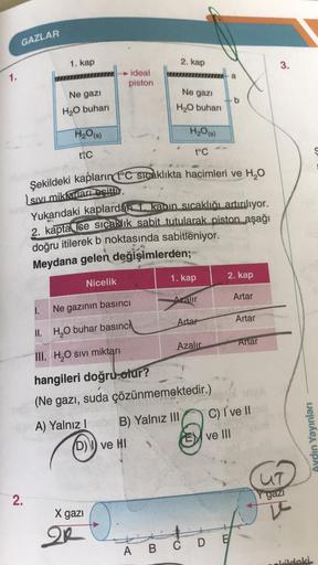 GAZLAR
1. kap
2. kap
3
.
1.
ideal
piston
a
Ne gazi
Ne gazı
b
H2O buhari
H2O buhari
H2O(s)
H₂O(g)
tic
t°C
S
Şekildeki kapların tºc sicaklıkta hacimleri ve H2O
sive miktarları esittir.
Yukarıdaki kaplardan
kabin sıcaklığı artırılıyor.
2. kapta ise sıcaklık s