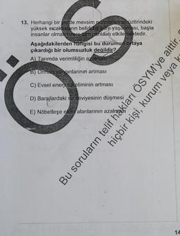 13. Herhangi bir yerde mevsim normallerinin üzerindeki
yüksek sıcaklıkların belirli bir süre yaşanması,
başta
insanlar olmak üzere tüm canlıları etkilemektedir.
9002
Aşağıdakilerden hangisi bu durumun ortaya
çıkardığı bir olumsuzluk değildir?
A) Tarımda verimliliğin azalması
B) Orman yangınlarının artması
C) Evsel enerji tüketiminin artması
D) Barajlardaki su seviyesinin düşmesi
E) Nöbetleşe ekim alanlarının azal
Bu soruların telif hakları ÖSYM'ye aittir.
hiçbir kişi, kurum veya ks
14
