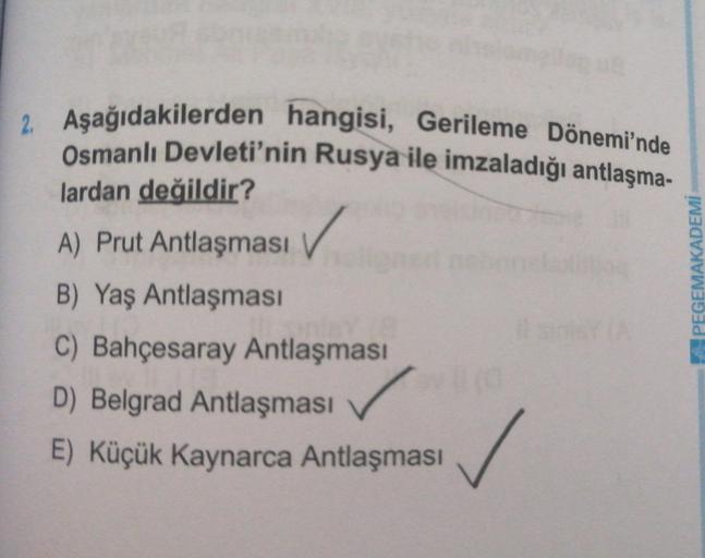 2. Aşağıdakilerden hangisi, Gerileme Dönemi'nde
Osmanlı Devleti'nin Rusya ile imzaladığı antlaşma-
lardan değildir?
A) Prut Antlaşması
✓
PEGEMAKADEMİ
B) Yaş Antlaşması
C) Bahçesaray Antlaşması
D) Belgrad Antlaşması
E) Küçük Kaynarca Antlaşması
✓