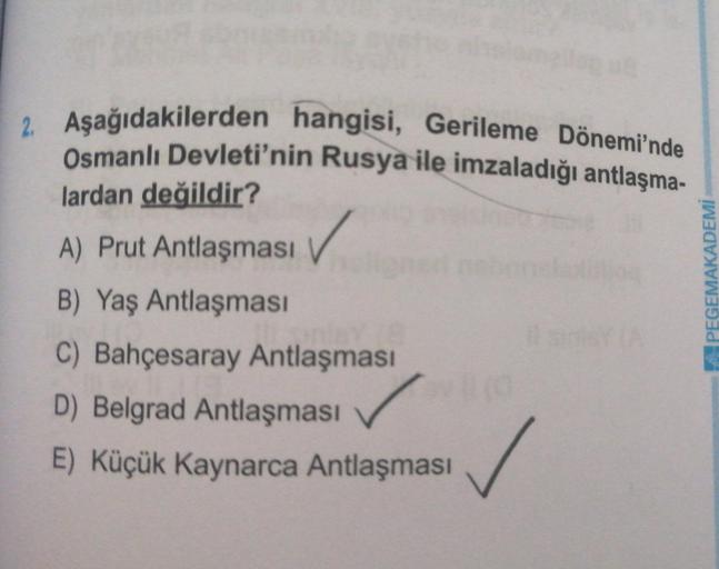 2. Aşağıdakilerden hangisi, Gerileme Dönemi'nde
Osmanlı Devleti'nin Rusya ile imzaladığı antlaşma-
lardan değildir?
A) Prut Antlaşması
✓
PEGEMAKADEMİ
B) Yaş Antlaşması
C) Bahçesaray Antlaşması
D) Belgrad Antlaşması
E) Küçük Kaynarca Antlaşması
✓
