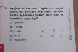 W.4. Aşağıda verilen yerel rüzgârlardan hangisi
ülkemizde pamuğun olgunlaşma süresini
kısaltır, buharlaşma şiddetini artırır, sıcak ve
kuru hava dalgası taşır?
A) Etezyen
B) Poyraz
C) Lodos
K
y P
KPSS COĞRAFYA SORU BANKASI
D) Kible
L
S
E) Keşişleme
35