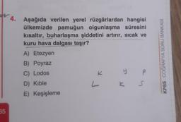 W.4. Aşağıda verilen yerel rüzgârlardan hangisi
ülkemizde pamuğun olgunlaşma süresini
kısaltır, buharlaşma şiddetini artırır, sıcak ve
kuru hava dalgası taşır?
A) Etezyen
B) Poyraz
C) Lodos
K
y P
KPSS COĞRAFYA SORU BANKASI
D) Kible
L
S
E) Keşişleme
35
