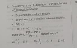 3
1. Başkatsayısı 1 olan 4. dereceden bir P(x) polinomu
için aşağıdakiler biliniyor:
Bu polinom bir tam kare ifadedir.
Bu polinomun x2 li teriminin katsayısı pozitiftir.
P(0) = 9
P(x) = P(-x) wir
)
P(0) + P(1)
Buna göre,
değeri kaçtır?
P(-1)
25
5
A) B) 1
D E) -2.
16
16
C) D) -1
