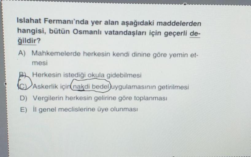 Islahat Fermanı'nda yer alan aşağıdaki maddelerden
hangisi, bütün Osmanlı vatandaşları için geçerli de-
ğildir?
A) Mahkemelerde herkesin kendi dinine göre yemin et-
mesi
Herkesin istediği okula gidebilmesi
Askerlik içink nakdi bedel uygulamasının getirilmesi
D) Vergilerin herkesin gelirine göre toplanması
E) il genel meclislerine üye olunması