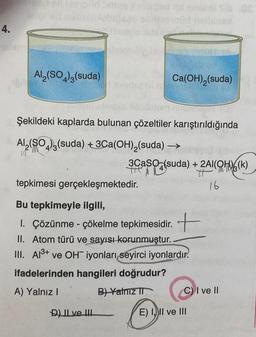 4.
Al2(SO4)3(suda)
Ca(OH),(suda)
Şekildeki kaplarda bulunan çözeltiler karıştırıldığında
->
M
Al(SO4)3(suda) +3Ca(OH),(suda) -
3CaSO4(suda) + 2Al(OH)6(k)
t
tepkimesi gerçekleşmektedir.
16
+
Bu tepkimeyle ilgili,
1. Çözünme - çökelme tepkimesidir.
II. Atom türü ve sayısı korunmuştur.
III. Al3+ ve OH-iyonları seyirci iyonlardır.
ifadelerinden hangileri doğrudur?
A) Yalnız! B) Yalnız IT C) I ve II
D) Il ve III
E) 1.) II ve III
