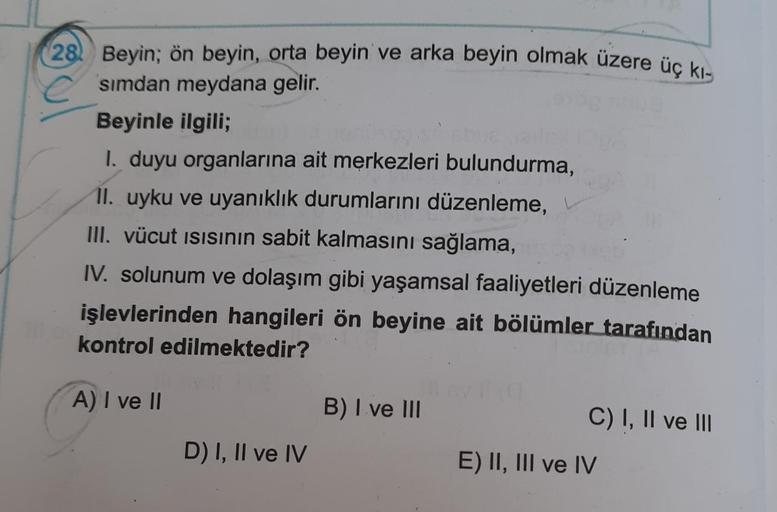 28) Beyin; ön beyin, orta beyin ve arka beyin olmak üzere üç kı-
simdan meydana gelir.
Beyinle ilgili;
I. duyu organlarına ait merkezleri bulundurma,
II. uyku ve uyanıklık durumlarını düzenleme,
III. vücut isisinin sabit kalmasını sağlama,
IV. solunum ve d