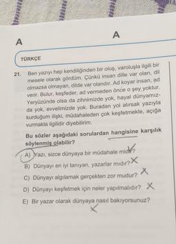 A
A
TÜRKÇE
21.
Ben yazıyı hep kendiliğinden bir oluş, varoluşla ilgili bir
mesele olarak gördüm. Çünkü insan dille var olan, dil
olmazsa olmayan, dilde var olandır. Ad koyar insan, ad
verir. Bulur, keşfeder, ad vermeden önce o şey yoktur.
Yeryüzünde olsa da zihnimizde yok, hayal dünyamız-
da yok, evvelimizde yok. Buradan yol alırsak yazıyla
kurduğum ilişki, müdahaleden çok keşfetmekle, açığa
vurmakla ilgilidir diyebilirim.
Bu sözler aşağıdaki sorulardan hangisine karşılık
söylenmiş olabilir?
A) Yazı, sizce dünyaya bir müdahale mich?
B) Dünyayı en iyi tanıyan, yazarlar mıdır? X
C) Dünyayı algılamak gerçekten zor mudur? X
D) Dünyayı keşfetmek için neler yapılmalıdır? X
E) Bir yazar olarak dünyaya nasıl bakıyorsunuz?
