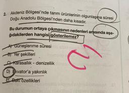 2. Akdeniz Bölgesi'nde tarım ürünlerinin olgunlaşma süresi
Doğu Anadolu Bölgesi'nden daha kısadır.
Bu durumun ortaya çıkmasının nedenleri arasında aşa-
ğıdakilerden hangisi gösterilemez?
Al Güneşlenme süresilo se
B) Yer şekilleri leomaco
c) Karasallık - denizellik
D) Ekvator'a yakınlık
C
El Bakr özellikleri
Tags balS
