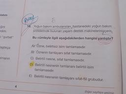 latım
Brane
ğini
rdim.
ti "gurbet"
16. Yoğun bakım ambulansları, hastanedeki yoğun bakım
ünitelerinde bulunan yaşam destek makinelerini içerir.
Bu cümleyle ilgili aşağıdakilerden hangisi yanlıştır?
laştıkça
AY Özne, belirtisiz isim tamlamasıdır.
B) Öznenin tamlayanı sifat tamlamasıdır.
C) Belirtili nesne, sifat tamlamasıdır.
almanın
D) Belirtili nesnenin tamlananı belirtili isim
tamlamasıdır.
E) Belirtili nesnenin tamlayanı sifat-fiil grubudur.
4
Diğer sayfaya geçiniz.