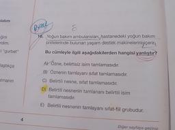 latım
Brane
ğini
rdim.
ti "gurbet"
16. Yoğun bakım ambulansları, hastanedeki yoğun bakım
ünitelerinde bulunan yaşam destek makinelerini içerir.
Bu cümleyle ilgili aşağıdakilerden hangisi yanlıştır?
laştıkça
AY Özne, belirtisiz isim tamlamasıdır.
B) Öznenin tamlayanı sifat tamlamasıdır.
C) Belirtili nesne, sifat tamlamasıdır.
almanın
D) Belirtili nesnenin tamlananı belirtili isim
tamlamasıdır.
E) Belirtili nesnenin tamlayanı sifat-fiil grubudur.
4
Diğer sayfaya geçiniz.
