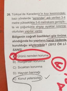 26. Türkiye'de Karadeniz'in kıyı kesimindeki
bazı yörelerde "serender" adı verilen 3-4
metre yükseklikte 5-6 metrekare genişlik-
te ve çoğunlukla ahşap ayaklar üzerine
oturtulan yapılar vardır.
Bölgenin coğrafi özellikleri göz önüne
alındığında bu yapıların hangi nedenle
kurulduğu söylenebilir? (2012 ÖN Lİ-
SANS)
Ürünü nemden koruma
S
B) Ruzgardan korunma
C) Sıcaktan korunma
D) Hayvan barınağı
E) Konut yetersizliği
A
