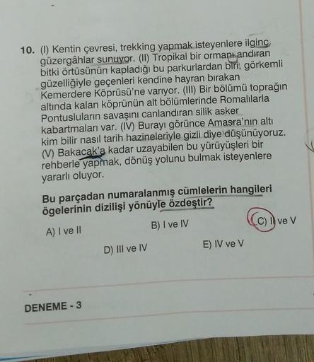 10. (1) Kentin çevresi, trekking yapmak isteyenlere ilginç
güzergâhlar sunuyor. (II) Tropikal bir ormanı andıran
bitki örtüsünün kapladığı bu parkurlardan biri, görkemli
güzelliğiyle geçenleri kendine hayran bırakan
Kemerdere Köprüsü'ne varıyor. (III) Bir
