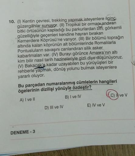 10. (1) Kentin çevresi, trekking yapmak isteyenlere ilginç
güzergâhlar sunuyor. (II) Tropikal bir ormanı andıran
bitki örtüsünün kapladığı bu parkurlardan biri, görkemli
güzelliğiyle geçenleri kendine hayran bırakan
Kemerdere Köprüsü'ne varıyor. (III) Bir 