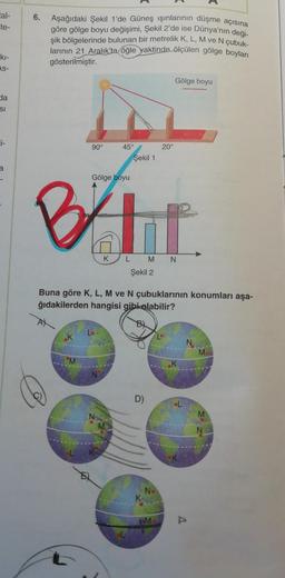 tal-
6.
te-
Aşağıdaki Şekil 1'de Güneş ışınlarının düşme açısına
göre gölge boyu değişimi, Şekil 2'de ise Dünya'nın deği-
şik bölgelerinde bulunan bir metrelik K, L, M ve N çubuk-
larının 21 Aralık'ta öğle yaktinde ölçülen gölge boyları
gösterilmiştir.
ki-
As-
Gölge boyu
ba
SI
i-
90°
20°
45°
Şekil 1
a
Gölge boyu
BAHI
K
M
Şekil 2
Buna göre K, L, M ve N çubuklarının konumları aşa-
ğıdakilerden hangisi gibi olabilir?
ok
Lo
M
N
D)
M
M
No
WM
