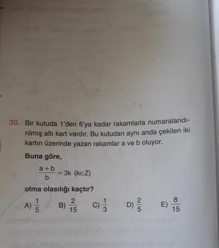 30. Bir kutuda 1'den 6'ya kadar rakamlarla numaralandı-
rılmış altı kart vardır. Bu kutudan aynı anda çekilen iki
kartın üzerinde yazan rakamlar a ve b oluyor.
Buna göre,
a + b
b
3k (KEZ)
olma olasılığı kaçtır?
2
A) 5
B)
)
15
c)
2
D)
E)
8
15
