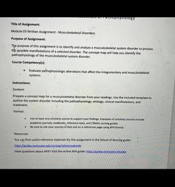 upuysiology
Title of Assignment:
Module 03 Written Assignment - Musculoskeletal Disorders
Purpose of Assignment:
The purpose of this assignment is to identify and analyze a musculoskeletal system disorder to process
the possible manifestations of a selecte