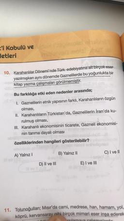 'i kabulü ve
letleri
10. Karahanlılar Dönemi'nde Türk edebiyatına ait birçok eser
yazılmışken aynı dönemde Gaznelilerde bu yoğunlukta bir
kitap yazma çalışmaları görülmemiştir.
Bu farklılığa etki eden nedenler arasında;
I. Gaznelilerin etnik yapısının fark