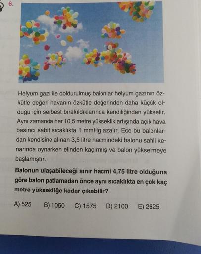 P 6.
6
Helyum gazı ile doldurulmuş balonlar helyum gazının öz-
kütle değeri havanın özkütle değerinden daha küçük ol-
duğu için serbest bırakıldıklarında kendiliğinden yükselir.
Aynı zamanda her 10,5 metre yükseklik artışında açık hava
basıncı sabit sicakl