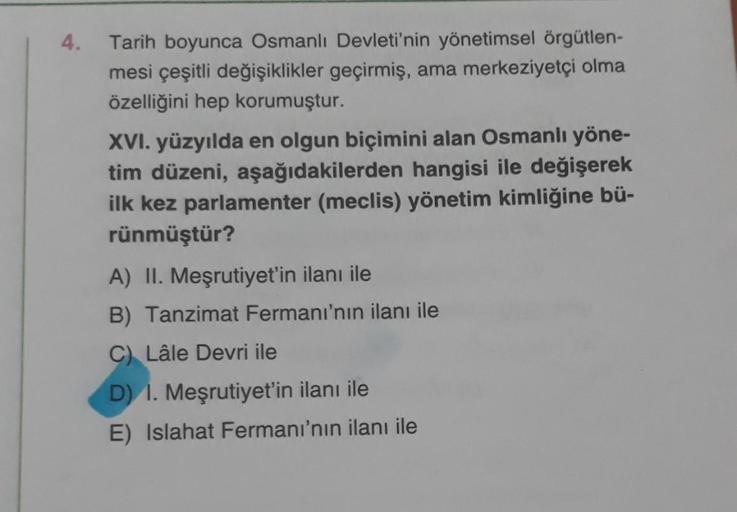 4.
Tarih boyunca Osmanlı Devleti'nin yönetimsel örgütlen-
mesi çeşitli değişiklikler geçirmiş, ama merkeziyetçi olma
özelliğini hep korumuştur.
XVI. yüzyılda en olgun biçimini alan Osmanlı yöne-
tim düzeni, aşağıdakilerden hangisi ile değişerek
ilk kez par