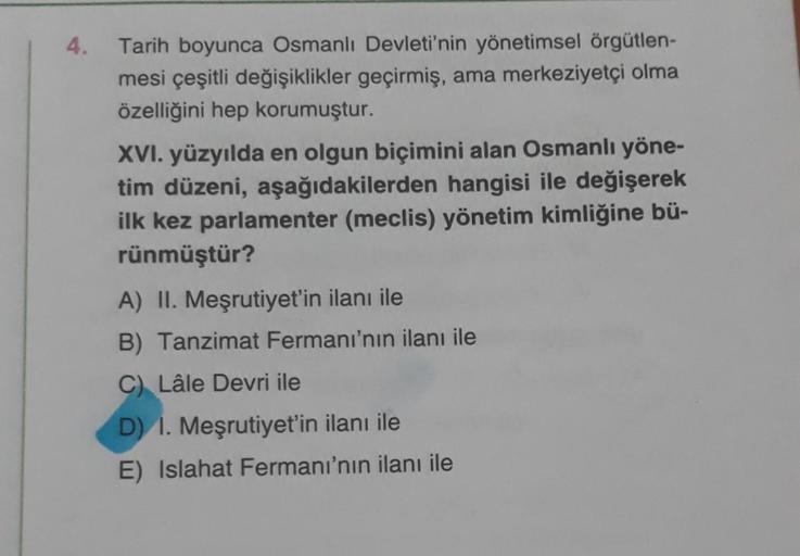 4.
Tarih boyunca Osmanlı Devleti'nin yönetimsel örgütlen-
mesi çeşitli değişiklikler geçirmiş, ama merkeziyetçi olma
özelliğini hep korumuştur.
XVI. yüzyılda en olgun biçimini alan Osmanlı yöne-
tim düzeni, aşağıdakilerden hangisi ile değişerek
ilk kez par