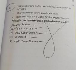 D
Türklerin kendini, doğayı, evreni anlama çabasının bir
8.
ürünüdür
19. yy.da Radlof tarafından derlenmiştir.
İçerisinde Kayra Han, Erlik gibi karakterler bulunur.
Özellikleri verilen eser aşağıdakilerden hangisidir?
A) Edige Destanı
B) Yaratılış Destani L
C) Oğuz kağan Destanı
D) Şu Destani
E) Alp Er Tunga Destanı
