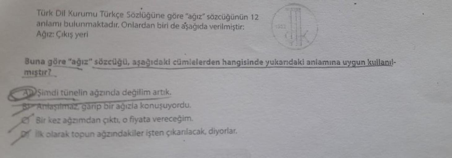 Türk Dil Kurumu Türkçe Sözlüğüne göre "ağız" sözcüğünün 12
anlamı bulunmaktadır. Onlardan biri de aşağıda verilmiştir:
Ağiz: Çıkış yeri
Buna göre "ağız" sözcüğü, aşağıdaki cümlelerden hangisinde yukarıdaki anlamına uygun kullanıl-
mıştır?
Şimdi tünelin ağz