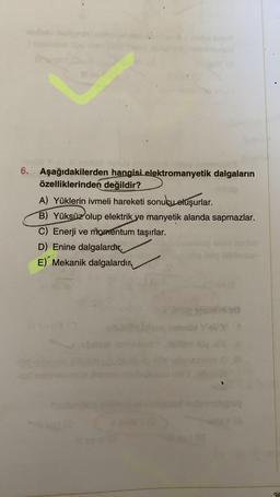 6. Aşağıdakilerden hangisi elektromanyetik dalgaların
özelliklerinden değildir?
A) Yüklerin ivmeli hareketi sonucu oluşurlar.
B) Yüksüz olup elektrik ve manyetik alanda sapmazlar.
C) Enerji ve momentum taşırlar.
D) Enine dalgalardir.
E) Mekanik dalgalardır
BE
30
