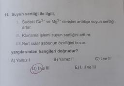 11. Suyun sertliği ile ilgili,
1. Sudaki Ca2+ ve Mg2+ derişimi arttıkça suyun sertliği
artar.
II. Klorlama işlemi suyun sertliğini arttırır.
III. Sert sular sabunun özelliğini bozar.
yargılarından hangileri doğrudur?
A) Yalnız!
B) Yalnız ||
C) I ve 11
D) I ve III
E) I, II ve III