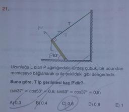 21.
T
53°
Uzunluğu L olan P ağırlığındaki türdeş çubuk, bir ucundan
menteşeye bağlanarak ip ile şekildeki gibi dengededir.
Buna göre, Tip gerilmesi kaç P'dir?
(sin37° = cos53° = 0,6; sin53° = cos37° =
cos37° = 0,8)
=
A) 0,3
B) 0,4
C) 0,6
D) 0,8
E) 1
