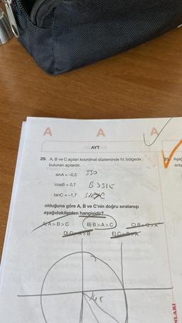 A
A
AYT
29. A, B ve C açıları koordinat düzleminde IV. bölgede
bulunan açılardır.
330
sinA = -0,5
31. Aşağ
aray
cosB = 0,7
B3316
31EXC
tanC = -1,7
olduğuna göre A, B ve C'nin doğru sıralanışı
aşağıdakilerden hangisidir?
AJA>B>
B) B > A>.C CB>A
E) CDA
D.
NLARI
