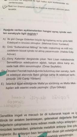 ile ilgili halka açık konferanslar do-
zenlenecektir.
E Batı'nın önemli edebiyat ve düşünce eserleri dilimize çevri-
lecektir.
. Aşağıda verilen açıklamalardan hangisi ayraç içinde veri-
len sanatçıyla ilgili değildir?
A) Ilk şiiri Cenge Giderken büyük ilgi toplamış ve bu şiirle Mill
Edebiyat'ın öncüsü olmuştur. (Mehmet Emin Yurdakul)
B) Ünlü "Sultanahmet Mitingi" ile halkı coşturmuş ve milli mü-
cadelenin bizzat içinde rol almış yazarımızdır. (Halide Edip
Adivar)
C) Genç Kalemler dergisinde çıkan Yeni Lisan makalesinde
Servetifünün edebiyatının ağdalı, katışık diline karşı arı,
sade halk dilini savunmuştur. (Ömer Seyfettin)
D) Onceleri Fecriati topluluğunda bulunmuş olan sanatçı, tarih
ve edebiyat alanında Batili görüşe sahip ilk edebiyat tarih-
çimizdir. (All Canip Yöntem)
E) Istanbul isgal edildiğinde Malta'ya sürülmüş ve Malta Mek-
tupları adlı eserini orada yazmıştır. (Ziya Gökalp)
lungs isinab zurigo
Grunnu
Genellikle imgeli ve mecazli bir dil kullanarak kapalı ve iç
Jönük bir anlatım benimseyen, geleneksel değerlerle Bat
değerlerin çatışmasını konu edinen mistik ruhçu anlayışın
rimizdeki temsilcileri, şiirlerinde metafizik anlayışı öne çıka
miglardır. Bu anlayışın bazı temsilcileri divan şiiri estetiğind
biotik duyarlılığı yansıtmıştır.