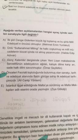 ile ilgili halka açık konferanslar do-
zenlenecektir.
E Batı'nın önemli edebiyat ve düşünce eserleri dilimize çevri-
lecektir.
. Aşağıda verilen açıklamalardan hangisi ayraç içinde veri-
len sanatçıyla ilgili değildir?
A) Ilk şiiri Cenge Giderken büyük ilgi toplamış ve bu şiirle Mill
Edebiyat'ın öncüsü olmuştur. (Mehmet Emin Yurdakul)
B) Ünlü "Sultanahmet Mitingi" ile halkı coşturmuş ve milli mü-
cadelenin bizzat içinde rol almış yazarımızdır. (Halide Edip
Adivar)
C) Genç Kalemler dergisinde çıkan Yeni Lisan makalesinde
Servetifünün edebiyatının ağdalı, katışık diline karşı arı,
sade halk dilini savunmuştur. (Ömer Seyfettin)
D) Onceleri Fecriati topluluğunda bulunmuş olan sanatçı, tarih
ve edebiyat alanında Batili görüşe sahip ilk edebiyat tarih-
çimizdir. (All Canip Yöntem)
E) Istanbul isgal edildiğinde Malta'ya sürülmüş ve Malta Mek-
tupları adlı eserini orada yazmıştır. (Ziya Gökalp)
lungs isinab zurigo
Grunnu
Genellikle imgeli ve mecazli bir dil kullanarak kapalı ve iç
Jönük bir anlatım benimseyen, geleneksel değerlerle Bat
değerlerin çatışmasını konu edinen mistik ruhçu anlayışın
rimizdeki temsilcileri, şiirlerinde metafizik anlayışı öne çıka
miglardır. Bu anlayışın bazı temsilcileri divan şiiri estetiğind
biotik duyarlılığı yansıtmıştır.
