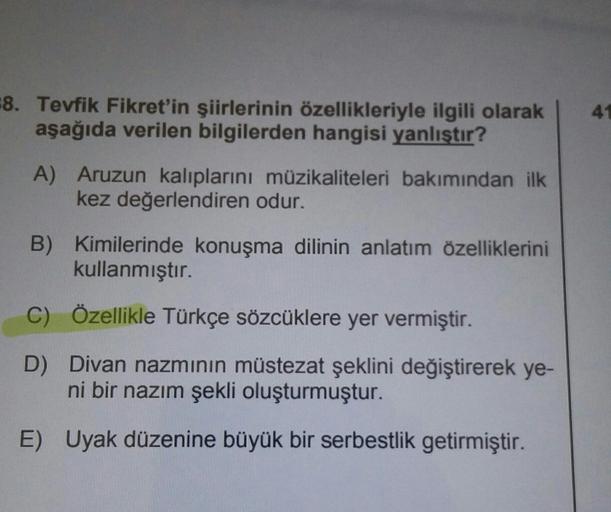 8. Tevfik Fikret'in şiirlerinin özellikleriyle ilgili olarak
aşağıda verilen bilgilerden hangisi yanlıştır?
41
A) Aruzun kalıplarını müzikaliteleri bakımından ilk
kez değerlendiren odur.
B) Kimilerinde konuşma dilinin anlatım özelliklerini
kullanmıştır.
Öz