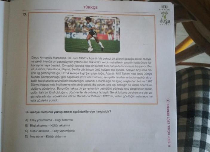 TÜRKÇE
İTÜ
ETA FAKE
13.
doga
KOLE
Te GILL
30
Diego Armando Maradona, 30 Ekim 1960'ta Arjantin'de yoksul bir ailenin çocuğu olarak dünya-
ya geldi. Henüz on yaşındayken yetenekleri fark edildi ve bir mahallenin amatör kulübünde fut-
bol oynamaya başladı. Oy