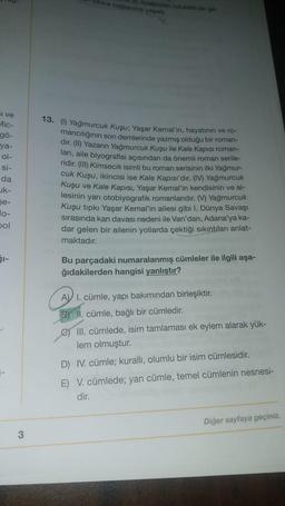 dibine baglama yapadi
wyandan rutubetlige
si ve
Mic-
gö-
ya-
ol-
si-
da
uk-
13. (1) Yağmurcuk Kuşu; Yaşar Kemal'in, hayatının ve ro-
mancılığının son demlerinde yazmış olduğu bir roman-
dır. (II) Yazarın Yağmurcuk Kuşu ile Kale Kapısı roman-
ları, aile biyografisi açısından da önemli roman serile-
ridir. (III) Kimsecik isimli bu roman serisinin ilki Yağmur-
cuk Kuşu, ikincisi ise Kale Kapısı'dır. (IV) Yağmurcuk
Kuşu ve Kale Kapısı, Yaşar Kemal'in kendisinin ve ai-
lesinin yarı otobiyografik romanlarıdır. (V) Yağmurcuk
Kuşu tipki Yaşar Kemal'in ailesi gibi I. Dünya Savaşı
sirasında kan davası nedeni ile Van'dan, Adana'ya ka-
dar gelen bir ailenin yollarda çektiği sıkıntıları anlat-
maktadır.
se-
pol
SI-
Bu parçadaki numaralanmış cümleler ile ilgili aşa-
ğıdakilerden hangisi yanlıştır?
A) I. cümle, yapı bakımından birleşiktir.
2) II. cümle, bağlı bir cümledir.
III. cümlede, isim tamlaması ek eylem alarak yük-
lem olmuştur.
D) IV. cümle; kuralli, olumlu bir isim cümlesidir.
E) V. cümlede; yan cümle, temel cümlenin nesnesi-
dir.
Diğer sayfaya geçiniz.
3