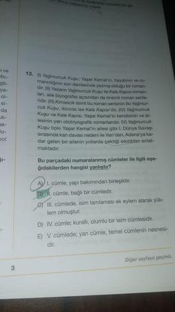 dibine baglama yapadi
wyandan rutubetlige
si ve
Mic-
gö-
ya-
ol-
si-
da
uk-
13. (1) Yağmurcuk Kuşu; Yaşar Kemal'in, hayatının ve ro-
mancılığının son demlerinde yazmış olduğu bir roman-
dır. (II) Yazarın Yağmurcuk Kuşu ile Kale Kapısı roman-
ları, aile biyografisi açısından da önemli roman serile-
ridir. (III) Kimsecik isimli bu roman serisinin ilki Yağmur-
cuk Kuşu, ikincisi ise Kale Kapısı'dır. (IV) Yağmurcuk
Kuşu ve Kale Kapısı, Yaşar Kemal'in kendisinin ve ai-
lesinin yarı otobiyografik romanlarıdır. (V) Yağmurcuk
Kuşu tipki Yaşar Kemal'in ailesi gibi I. Dünya Savaşı
sirasında kan davası nedeni ile Van'dan, Adana'ya ka-
dar gelen bir ailenin yollarda çektiği sıkıntıları anlat-
maktadır.
se-
pol
SI-
Bu parçadaki numaralanmış cümleler ile ilgili aşa-
ğıdakilerden hangisi yanlıştır?
A) I. cümle, yapı bakımından birleşiktir.
2) II. cümle, bağlı bir cümledir.
III. cümlede, isim tamlaması ek eylem alarak yük-
lem olmuştur.
D) IV. cümle; kuralli, olumlu bir isim cümlesidir.
E) V. cümlede; yan cümle, temel cümlenin nesnesi-
dir.
Diğer sayfaya geçiniz.
3
