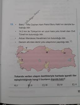 Aubaycan Room
19..
Bakü - Tiflis Ceyhan Ham Petrol Boru Hattı'nın denizle bu-
luştuğu ildir.
14.3 km ile Türkiye'nin en uzun kara yolu tüneli olan Ovit
Tüneli'nin bulunduğu ildir.
Adnan Menderes Havalimanı'nın bulunduğu ildir.
Denizin altından demir yolu ulaşımının yapıldığı ildir. 1
V
IM
IV
Yukarıda verilen ulaşım özellikleriyle haritada işaretli iller
eşleştirildiğinde hangi il bunların dışında kalır?
A)
B II
C) III
D) IV
E) V
15
