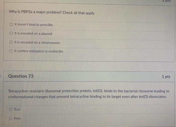 2 PLS
Why is PBP2a a major problem? Check all that apply
It doesn't bind to penicillin
It is encoded on a plasmid
It is encoded on a chromosome
It confers resistance to methicillin
Question 73
1 pts
Tetracycline-resistant ribosomal protection protein, tet(O), binds to the bacterial ribosome leading to
conformational changes that prevent tetracycline binding to its target even after tet(O) dissociates.
O True
O False