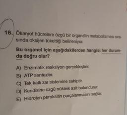 16. Ökaryot hücrelere özgü bir organelin metabolizması sıra-
sinda oksijen tükettiği belirleniyor.
Bu organel için aşağıdakilerden hangisi her durum-
da doğru olur?
A) Enzimatik reaksiyon gerçekleştirir.
B) ATP sentezler.
C) Tek katlı zar sistemine sahiptir.
D) Kendisine özgü nükleik asit bulundurur.
E) Hidrojen peroksitin parçalanmasını sağlar.