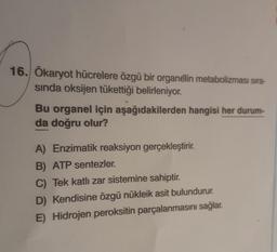 16. Ökaryot hücrelere özgü bir organelin metabolizması sıra-
sinda oksijen tükettiği belirleniyor.
Bu organel için aşağıdakilerden hangisi her durum-
da doğru olur?
A) Enzimatik reaksiyon gerçekleştirir.
B) ATP sentezler.
C) Tek katlı zar sistemine sahiptir.
D) Kendisine özgü nükleik asit bulundurur.
E) Hidrojen peroksitin parçalanmasını sağlar.
