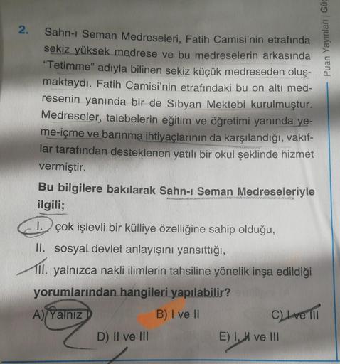 2.
Puan Yayınları Güc
Sahn-i Seman Medreseleri, Fatih Camisi'nin etrafında
sekiz yüksek medrese ve bu medreselerin arkasında
"Tetimme" adıyla bilinen sekiz küçük medreseden oluş-
maktaydı. Fatih Camisi'nin etrafındaki bu on altı med-
resenin yanında bir de