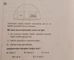 11
Su
NaOH
çözeltisi
Yukandaki kapalı kaptaki beherlerde saf su ve
NaOH çözeltileri bulunmaktadır.
Bir süre sonra beherdeki sıvılar ile ilgili,
1. Su bulunan kaptan NaOH çözeltisi bulunan
kaba madde geçişi olur.
Il. NaOH çözeltisinin derişimi azalır.
III. Osmoz olayı gerçekleşir.
yargılarından hangileri doğru olur?
A) Yalnız!
B) Yalnız II
C) I vell
D) I ve III
E) I, II ve III
