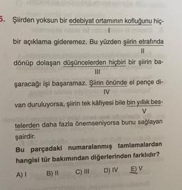 5. Şiirden yoksun bir edebiyat ortamının kofluğunu hiç-
bir açıklama gideremez. Bu yüzden şiirin etrafında
II
dönüp dolaşan düşüncelerden hiçbiri bir şiirin ba-
şaracağı işi başaramaz. Şiirin önünde el pençe di-
IV
van duruluyorsa, şiirin tek kâfiyesi bile bin yıllık bes-
V
be
telerden daha fazla önemseniyorsa bunu sağlayan
şairdir.
Bu parçadaki numaralanmış tamlamalardan
hangisi tür bakımından diğerlerinden farklıdır?
A) B) 11 C) III D) IV
E) V