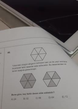 46.
na
Yukarıdaki düzgün altıgenin bölmeleri sarı ya da yeşil renklere
boyanarak farklı desenler elde edilecektir. Bu desenlerden iki
tanesi aşağıda gösterilmiştir.
Buna göre, kaç farkli desen elde edilebilir?
E) 72
D) 64
A) 24
B) 32
C) 56