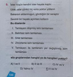 9. İster düşün kendini ister hayale kaptır
Uzar, uzar çünkü hiç sonu yoktur yolların
Bakarsın aldanmışşın, gördüğün bir seraptır
Sevimli bir hayale açılırken kolların
Bu dizelerde
1. Tamlayanı düşmüş isim tamlaması
II. Belirtisiz isim tamlaması
III. Sifat tamlaması
IV. Zincirleme isim tamlaması
V. Tamlayanı ile tamlananı yer değiştirmiş isim
tamlaması
söz gruplarından hangisi ya da hangileri yoktur?
A) I ve II
B) II ve III
C) IV ve V
E) Il ve IV
D) Yalnız IV
188