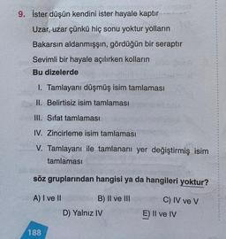 9. İster düşün kendini ister hayale kaptır
Uzar, uzar çünkü hiç sonu yoktur yolların
Bakarsın aldanmışşın, gördüğün bir seraptır
Sevimli bir hayale açılırken kolların
Bu dizelerde
1. Tamlayanı düşmüş isim tamlaması
II. Belirtisiz isim tamlaması
III. Sifat tamlaması
IV. Zincirleme isim tamlaması
V. Tamlayanı ile tamlananı yer değiştirmiş isim
tamlaması
söz gruplarından hangisi ya da hangileri yoktur?
A) I ve II
B) II ve III
C) IV ve V
E) Il ve IV
D) Yalnız IV
188
